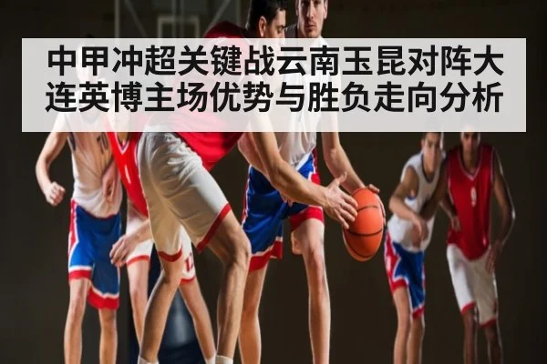 中甲冲超关键战云南玉昆对阵大连英博主场优势与胜负走向分析