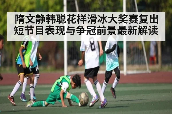 隋文静韩聪花样滑冰大奖赛复出短节目表现与争冠前景最新解读