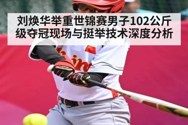 刘焕华举重世锦赛男子102公斤级夺冠现场与挺举技术深度分析